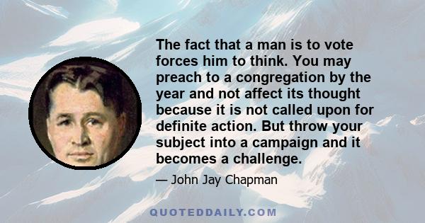 The fact that a man is to vote forces him to think. You may preach to a congregation by the year and not affect its thought because it is not called upon for definite action. But throw your subject into a campaign and