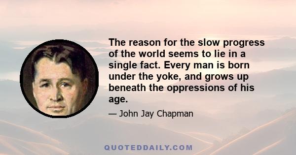 The reason for the slow progress of the world seems to lie in a single fact. Every man is born under the yoke, and grows up beneath the oppressions of his age. He can only get a vision of the unselfish forces in the