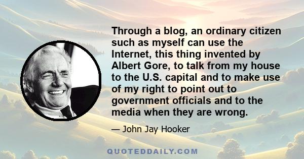 Through a blog, an ordinary citizen such as myself can use the Internet, this thing invented by Albert Gore, to talk from my house to the U.S. capital and to make use of my right to point out to government officials and