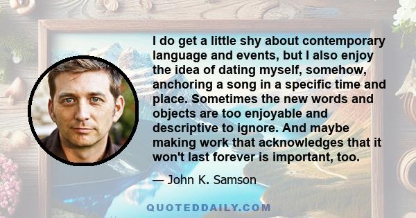 I do get a little shy about contemporary language and events, but I also enjoy the idea of dating myself, somehow, anchoring a song in a specific time and place. Sometimes the new words and objects are too enjoyable and