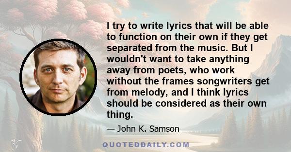 I try to write lyrics that will be able to function on their own if they get separated from the music. But I wouldn't want to take anything away from poets, who work without the frames songwriters get from melody, and I