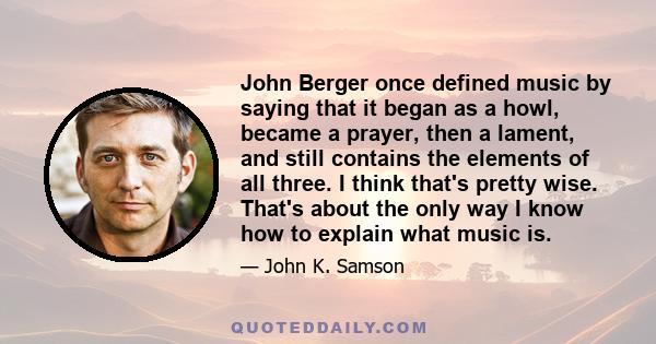 John Berger once defined music by saying that it began as a howl, became a prayer, then a lament, and still contains the elements of all three. I think that's pretty wise. That's about the only way I know how to explain