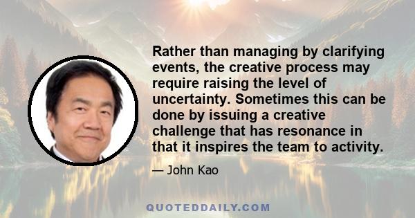 Rather than managing by clarifying events, the creative process may require raising the level of uncertainty. Sometimes this can be done by issuing a creative challenge that has resonance in that it inspires the team to