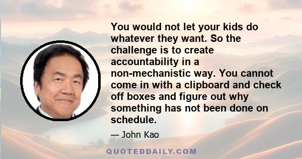 You would not let your kids do whatever they want. So the challenge is to create accountability in a non-mechanistic way. You cannot come in with a clipboard and check off boxes and figure out why something has not been