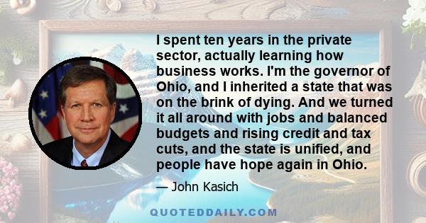 I spent ten years in the private sector, actually learning how business works. I'm the governor of Ohio, and I inherited a state that was on the brink of dying. And we turned it all around with jobs and balanced budgets