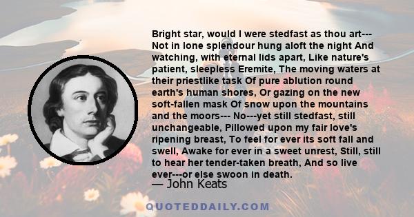 Bright star, would I were stedfast as thou art--- Not in lone splendour hung aloft the night And watching, with eternal lids apart, Like nature's patient, sleepless Eremite, The moving waters at their priestlike task Of