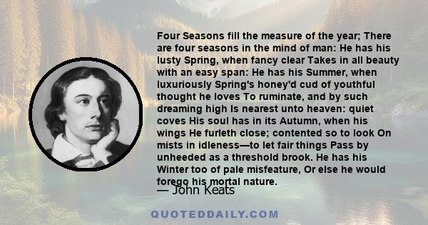 Four Seasons fill the measure of the year; There are four seasons in the mind of man: He has his lusty Spring, when fancy clear Takes in all beauty with an easy span: He has his Summer, when luxuriously Spring's honey'd
