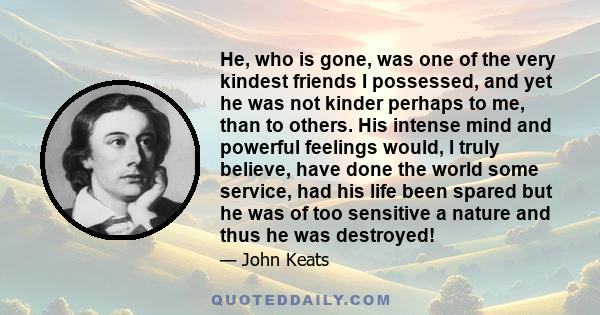 He, who is gone, was one of the very kindest friends I possessed, and yet he was not kinder perhaps to me, than to others. His intense mind and powerful feelings would, I truly believe, have done the world some service,