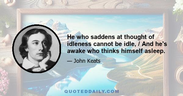 He who saddens at thought of idleness cannot be idle, / And he's awake who thinks himself asleep.