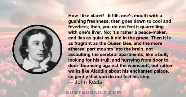 How I like claret!...It fills one's mouth with a gushing freshness, then goes down to cool and feverless; then, you do not feel it quarrelling with one's liver. No; 'tis rather a peace-maker, and lies as quiet as it did
