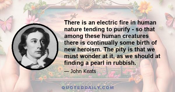 There is an electric fire in human nature tending to purify - so that among these human creatures there is continually some birth of new heroism. The pity is that we must wonder at it, as we should at finding a pearl in