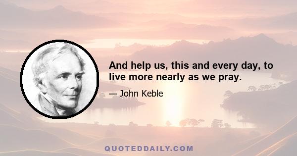 And help us, this and every day, to live more nearly as we pray.