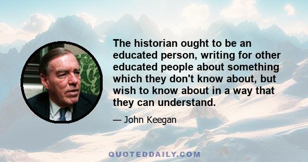 The historian ought to be an educated person, writing for other educated people about something which they don't know about, but wish to know about in a way that they can understand.