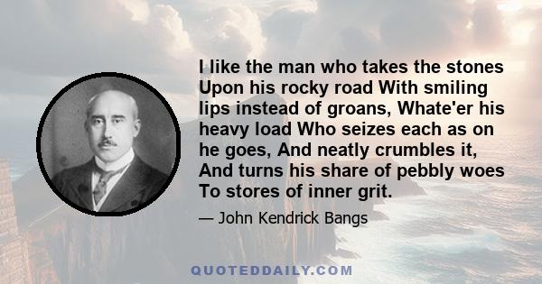 I like the man who takes the stones Upon his rocky road With smiling lips instead of groans, Whate'er his heavy load Who seizes each as on he goes, And neatly crumbles it, And turns his share of pebbly woes To stores of