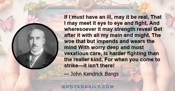 If I must have an ill, may it be real, That I may meet it eye to eye and fight, And wheresoever it may strength reveal Get after it with all my main and might. The woe that but impends and wears the mind With worry deep