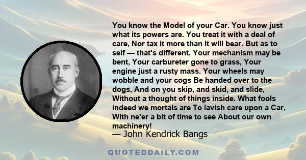 You know the Model of your Car. You know just what its powers are. You treat it with a deal of care, Nor tax it more than it will bear. But as to self — that's different. Your mechanism may be bent, Your carbureter gone