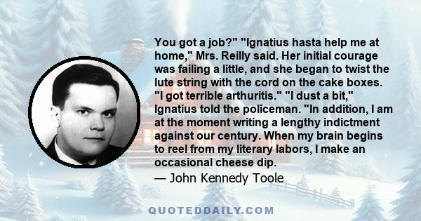 You got a job? Ignatius hasta help me at home, Mrs. Reilly said. Her initial courage was failing a little, and she began to twist the lute string with the cord on the cake boxes. I got terrible arthuritis. I dust a bit,