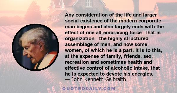 Any consideration of the life and larger social existence of the modern corporate man begins and also largely ends with the effect of one all-embracing force. That is organization - the highly structured assemblage of