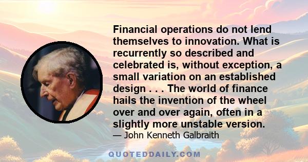 Financial operations do not lend themselves to innovation. What is recurrently so described and celebrated is, without exception, a small variation on an established design . . . The world of finance hails the invention
