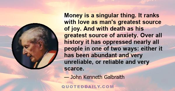 Money is a singular thing. It ranks with love as man's greatest source of joy. And with death as his greatest source of anxiety. Over all history it has oppressed nearly all people in one of two ways: either it has been