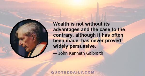 Wealth is not without its advantages and the case to the contrary, although it has often been made, has never proved widely persuasive.