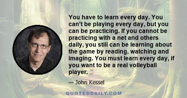 You have to learn every day. You can't be playing every day, but you can be practicing. If you cannot be practicing with a net and others daily, you still can be learning about the game by reading, watching and imaging.