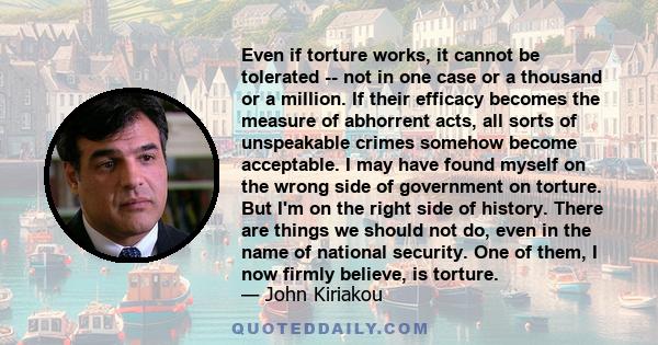 Even if torture works, it cannot be tolerated -- not in one case or a thousand or a million. If their efficacy becomes the measure of abhorrent acts, all sorts of unspeakable crimes somehow become acceptable. I may have