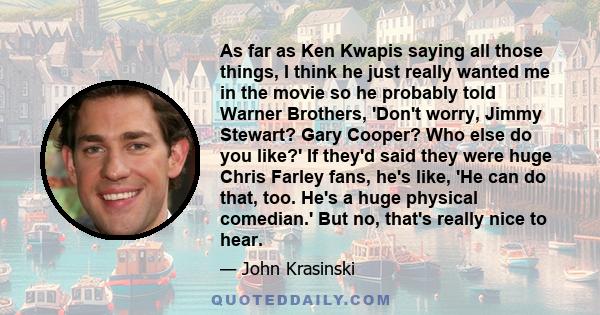 As far as Ken Kwapis saying all those things, I think he just really wanted me in the movie so he probably told Warner Brothers, 'Don't worry, Jimmy Stewart? Gary Cooper? Who else do you like?' If they'd said they were