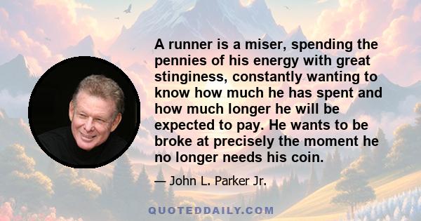 A runner is a miser, spending the pennies of his energy with great stinginess, constantly wanting to know how much he has spent and how much longer he will be expected to pay. He wants to be broke at precisely the