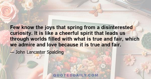 Few know the joys that spring from a disinterested curiosity. It is like a cheerful spirit that leads us through worlds filled with what is true and fair, which we admire and love because it is true and fair.