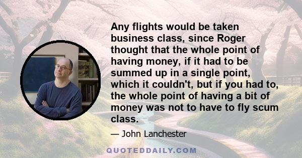 Any flights would be taken business class, since Roger thought that the whole point of having money, if it had to be summed up in a single point, which it couldn't, but if you had to, the whole point of having a bit of