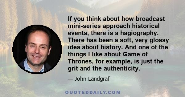 If you think about how broadcast mini-series approach historical events, there is a hagiography. There has been a soft, very glossy idea about history. And one of the things I like about Game of Thrones, for example, is