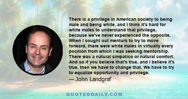 There is a privilege in American society to being male and being white, and I think it's hard for white males to understand that privilege, because we've never experienced the opposite. When I sought out mentors to try