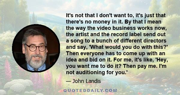 It's not that I don't want to, it's just that there's no money in it. By that I mean the way the video business works now, the artist and the record label send out a song to a bunch of different directors and say, 'What