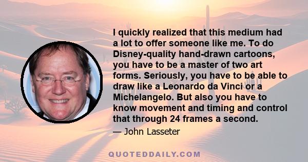 I quickly realized that this medium had a lot to offer someone like me. To do Disney-quality hand-drawn cartoons, you have to be a master of two art forms. Seriously, you have to be able to draw like a Leonardo da Vinci
