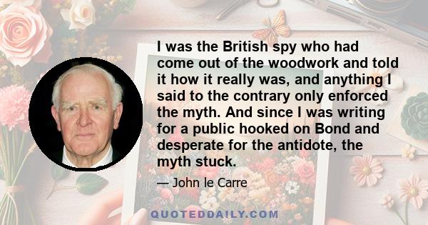 I was the British spy who had come out of the woodwork and told it how it really was, and anything I said to the contrary only enforced the myth. And since I was writing for a public hooked on Bond and desperate for the