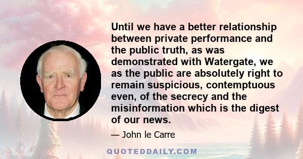 Until we have a better relationship between private performance and the public truth, as was demonstrated with Watergate, we as the public are absolutely right to remain suspicious, contemptuous even, of the secrecy and