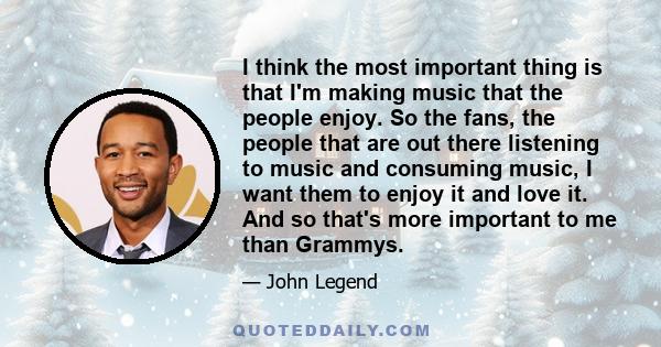 I think the most important thing is that I'm making music that the people enjoy. So the fans, the people that are out there listening to music and consuming music, I want them to enjoy it and love it. And so that's more