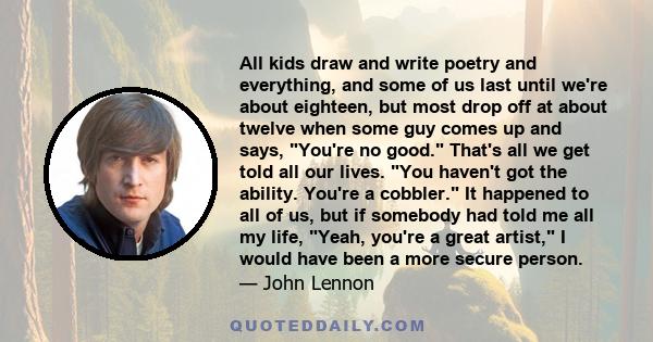 All kids draw and write poetry and everything, and some of us last until we're about eighteen, but most drop off at about twelve when some guy comes up and says, You're no good. That's all we get told all our lives. You