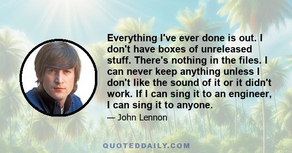 Everything I've ever done is out. I don't have boxes of unreleased stuff. There's nothing in the files. I can never keep anything unless I don't like the sound of it or it didn't work. If I can sing it to an engineer, I