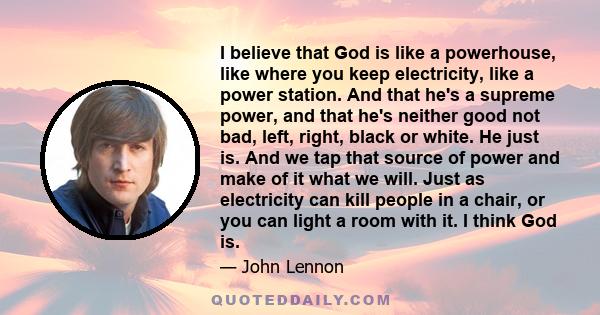 I believe that God is like a powerhouse, like where you keep electricity, like a power station. And that he's a supreme power, and that he's neither good not bad, left, right, black or white. He just is. And we tap that