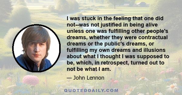 I was stuck in the feeling that one did not--was not justified in being alive unless one was fulfilling other people's dreams, whether they were contractual dreams or the public's dreams, or fulfilling my own dreams and
