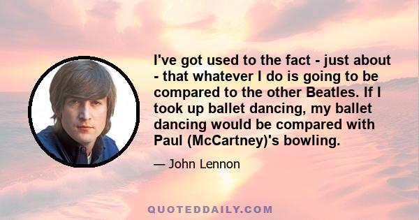I've got used to the fact - just about - that whatever I do is going to be compared to the other Beatles. If I took up ballet dancing, my ballet dancing would be compared with Paul (McCartney)'s bowling.