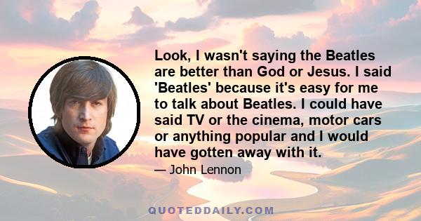 Look, I wasn't saying the Beatles are better than God or Jesus. I said 'Beatles' because it's easy for me to talk about Beatles. I could have said TV or the cinema, motor cars or anything popular and I would have gotten