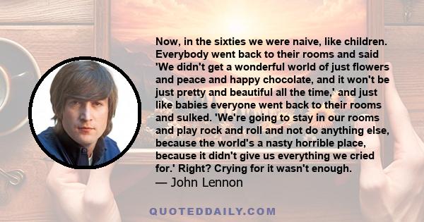 Now, in the sixties we were naive, like children. Everybody went back to their rooms and said 'We didn't get a wonderful world of just flowers and peace and happy chocolate, and it won't be just pretty and beautiful all