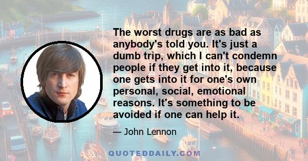 The worst drugs are as bad as anybody's told you. It's just a dumb trip, which I can't condemn people if they get into it, because one gets into it for one's own personal, social, emotional reasons. It's something to be