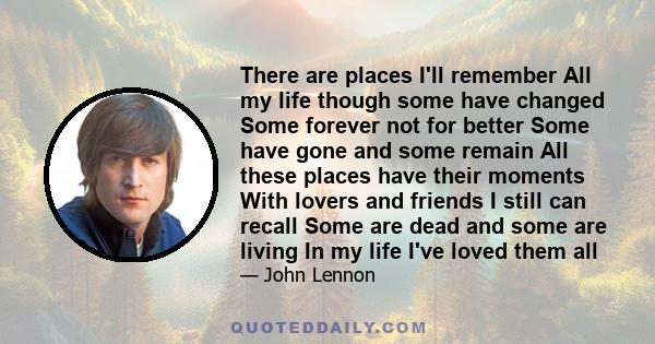 There are places I'll remember All my life though some have changed Some forever not for better Some have gone and some remain All these places have their moments With lovers and friends I still can recall Some are dead