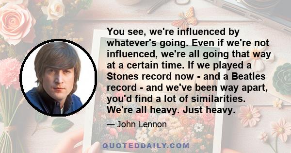 You see, we're influenced by whatever's going. Even if we're not influenced, we're all going that way at a certain time. If we played a Stones record now - and a Beatles record - and we've been way apart, you'd find
