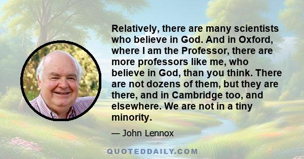 Relatively, there are many scientists who believe in God. And in Oxford, where I am the Professor, there are more professors like me, who believe in God, than you think. There are not dozens of them, but they are there,