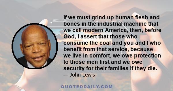 If we must grind up human flesh and bones in the industrial machine that we call modern America, then, before God, I assert that those who consume the coal and you and I who benefit from that service, because we live in